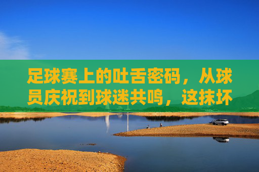 足球赛上的吐舌密码,从球员庆祝到球迷共鸣,这抹坏笑里藏着的,是赛场最滚烫的热爱,足球赛上的吐舌密码,从球员庆祝到球迷共鸣,这抹坏笑里藏着赛场最滚烫的热爱