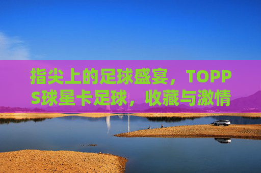 指尖上的足球盛宴,TOPPS球星卡足球,收藏与激情的完美结合,指尖上的足球盛宴,TOPPS球星卡,收藏与激情的完美结合