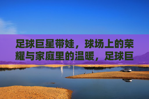 足球巨星带娃,球场上的荣耀与家庭里的温暖,足球巨星带娃,球场上的荣耀与家庭里的温暖