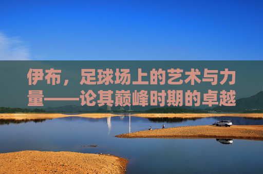 伊布,足球场上的艺术与力量——论其巅峰时期的卓越足球水平,伊布,足球场上的艺术与力量——论其巅峰时期的卓越足球水平
