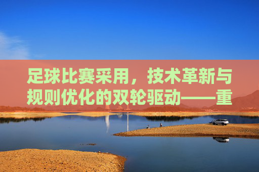 足球比赛采用，技术革新与规则优化的双轮驱动——重塑公平与观赏的平衡，足球比赛的技术革新与规则优化双轮驱动，重塑公平与观赏的平衡