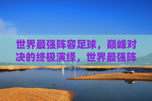 世界最强阵容足球,巅峰对决的终极演绎,世界最强阵容足球,巅峰对决的终极演绎