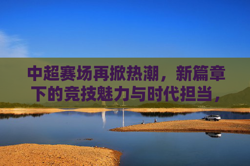 中超赛场再掀热潮，新篇章下的竞技魅力与时代担当，中超赛场再掀热潮，新篇章下的竞技魅力与时代担当