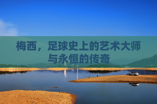 梅西,足球史上的艺术大师与永恒的传奇
