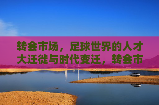 转会市场，足球世界的人才大迁徙与时代变迁，转会市场，足球世界的人才大迁徙与时代变迁