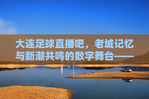 大连足球直播吧，老城记忆与新潮共鸣的数字舞台——解码球迷心中的精神图腾，大连足球直播吧，老城记忆与新潮共鸣的数字舞台——解码球迷心中的精神图腾