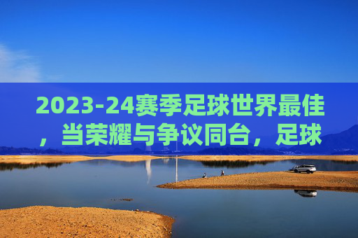 2023-24赛季足球世界最佳，当荣耀与争议同台，足球的激情在巅峰对决中绽放，2023-24赛季足球世界最佳，荣耀与争议同台，激情在巅峰对决中绽放