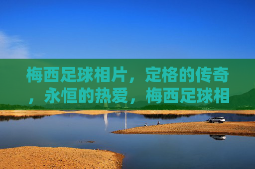梅西足球相片,定格的传奇,永恒的热爱,梅西足球相片,定格传奇,永恒热爱