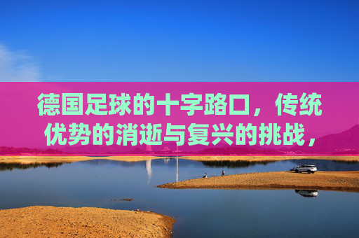 德国足球的十字路口,传统优势的消逝与复兴的挑战,德国足球的十字路口,传统优势的消逝与复兴的挑战
