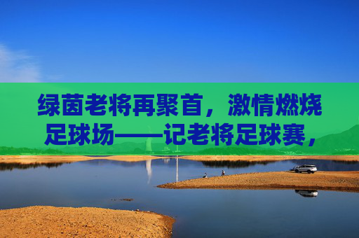 绿茵老将再聚首,激情燃烧足球场——记老将足球赛,绿茵老将再聚首,激情燃烧足球场——记老将足球赛