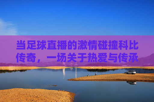 当足球直播的激情碰撞科比传奇，一场关于热爱与传承的共鸣，当足球直播的激情碰撞科比传奇，一场关于热爱与传承的共鸣