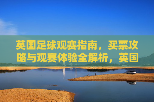 英国足球观赛指南,买票攻略与观赛体验全解析,英国足球观赛指南,买票攻略与观赛体验全解析