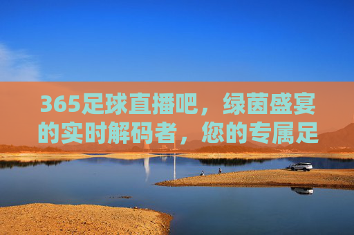 365足球直播吧，绿茵盛宴的实时解码者，您的专属足球观赛伙伴，365足球直播吧，绿茵盛宴的实时解码者，您的专属足球观赛伙伴