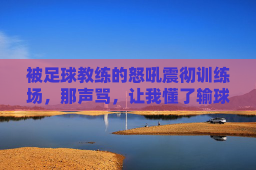 被足球教练的怒吼震彻训练场，那声骂，让我懂了输球之外的痛与成长，被教练怒吼震彻训练场，那声骂，让我懂了输球之外的痛与成长