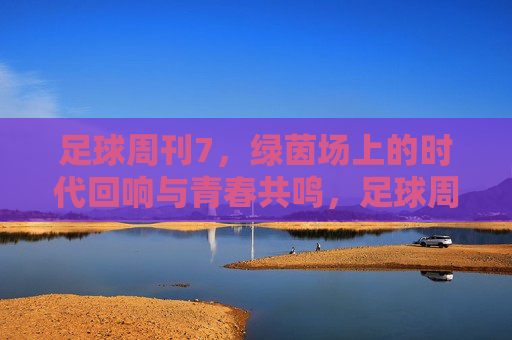 足球周刊7,绿茵场上的时代回响与青春共鸣,足球周刊7,绿茵场上的时代回响与青春共鸣
