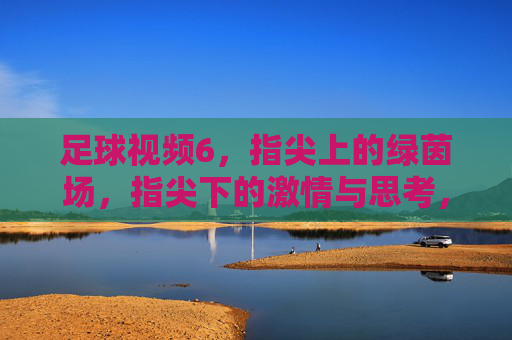 足球视频6，指尖上的绿茵场，指尖下的激情与思考，足球视频6，指尖上的绿茵场，指尖下的激情与思考