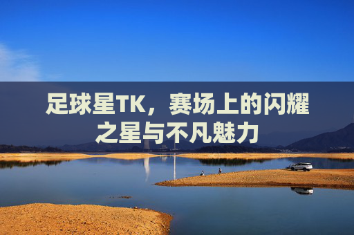 足球星TK,赛场上的闪耀之星与不凡魅力