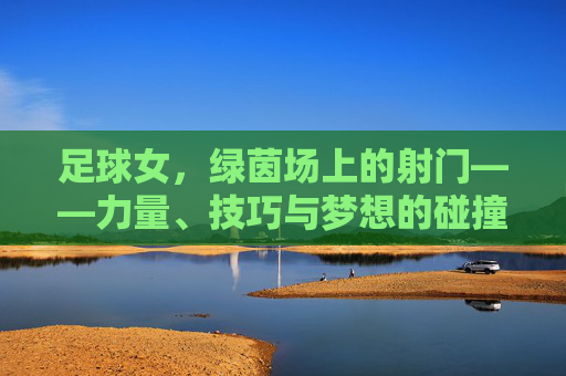 足球女,绿茵场上的射门——力量、技巧与梦想的碰撞,足球女,绿茵场上的射门——力量、技巧与梦想的碰撞