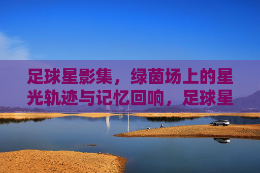 足球星影集,绿茵场上的星光轨迹与记忆回响,足球星影集,绿茵场上的星光轨迹与记忆回响
