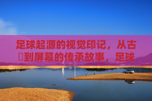 足球起源的视觉印记，从古蹟到屏幕的传承故事，足球起源的视觉印记，从古蹟到屏幕的传承故事