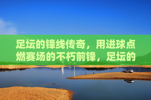 足坛的锋线传奇，用进球点燃赛场的不朽前锋，足坛的锋线传奇，用进球点燃赛场的不朽前锋