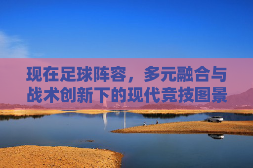 现在足球阵容,多元融合与战术创新下的现代竞技图景,现代足球阵容,多元融合与战术创新的竞技图景