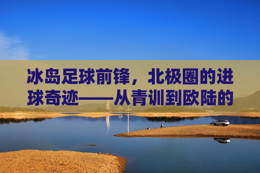 冰岛足球前锋,北极圈的进球奇迹——从青训到欧陆的崛起,冰岛足球前锋,北极圈的进球奇迹——从青训到欧陆的崛起