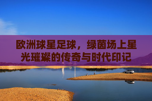 欧洲球星足球,绿茵场上星光璀璨的传奇与时代印记