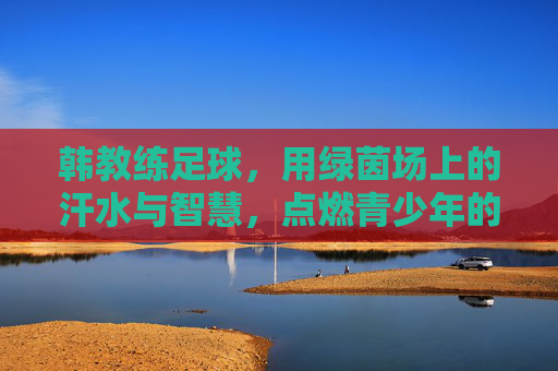 韩教练足球,用绿茵场上的汗水与智慧,点燃青少年的运动梦想,韩教练足球,以绿茵汗水与智慧,点燃青少年运动梦想