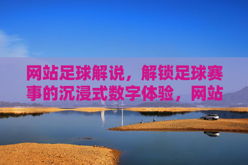 网站足球解说，解锁足球赛事的沉浸式数字体验，网站足球解说，解锁足球赛事的沉浸式数字体验