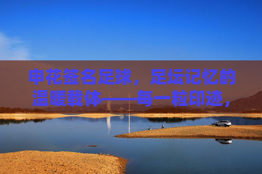 申花签名足球，足坛记忆的温暖载体——每一粒印迹，都是申花故事的注脚，申花签名足球，足坛记忆的温暖载体——每一粒印迹，都是申花故事的注脚