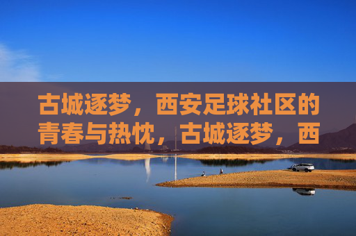 古城逐梦，西安足球社区的青春与热忱，古城逐梦，西安足球社区的青春与热忱