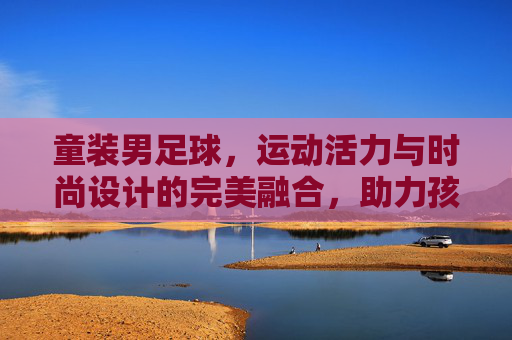 童装男足球,运动活力与时尚设计的完美融合,助力孩子足球梦启航,童装男足球,运动活力与时尚设计融合,助力孩子足球梦启航