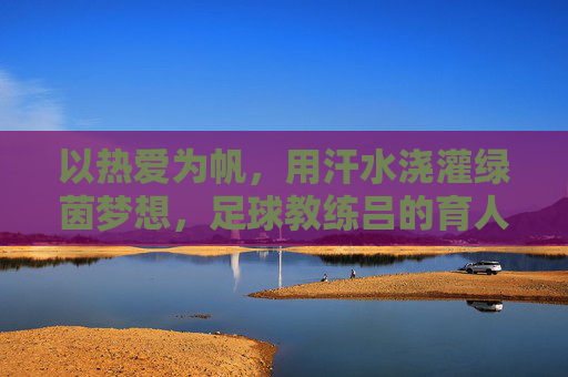 以热爱为帆，用汗水浇灌绿茵梦想，足球教练吕的育人之路，以热爱为帆，用汗水浇灌绿茵梦想，足球教练吕的育人之路