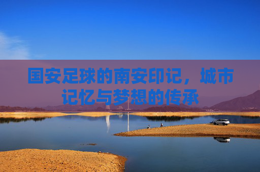 国安足球的南安印记，城市记忆与梦想的传承