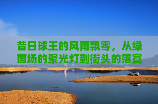 昔日球王的风雨飘零,从绿茵场的聚光灯到街头的落寞,昔日球王的风雨飘零,从绿茵场的聚光灯到街头的落寞