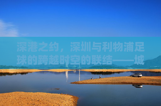 深港之约,深圳与利物浦足球的跨越时空的联结——城市足球文化交融与青训未来,深港之约,深圳与利物浦足球的跨越时空的联结——城市足球文化交融与青训未来