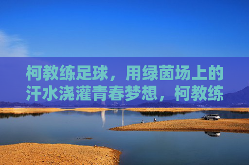 柯教练足球，用绿茵场上的汗水浇灌青春梦想，柯教练足球，用绿茵场上的汗水浇灌青春梦想