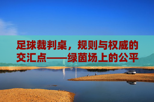 足球裁判桌,规则与权威的交汇点——绿茵场上的公平守护者与指挥中心