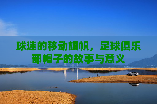 球迷的移动旗帜,足球俱乐部帽子的故事与意义