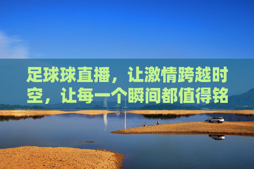 足球球直播，让激情跨越时空，让每一个瞬间都值得铭记，足球直播，激情跨越时空，让每一个瞬间都值得铭记