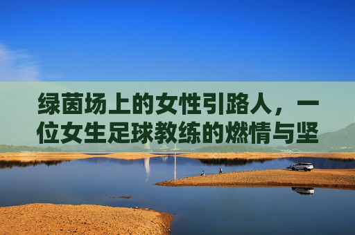 绿茵场上的女性引路人,一位女生足球教练的燃情与坚守,绿茵场上的女性引路人,一位女生足球教练的燃情与坚守
