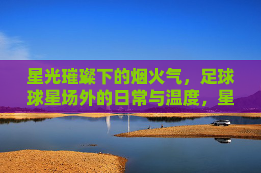 星光璀璨下的烟火气，足球球星场外的日常与温度，星光璀璨下的烟火气，足球球星场外的日常与温度