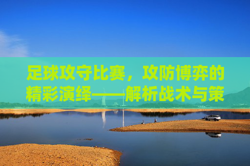 足球攻守比赛，攻防博弈的精彩演绎——解析战术与策略的对抗艺术，足球攻守博弈，战术与策略的对抗艺术精彩演绎
