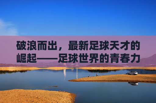 破浪而出,最新足球天才的崛起——足球世界的青春力量与未来图景,破浪而出,最新足球天才的崛起——足球世界的青春力量与未来图景