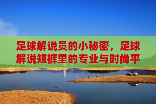 足球解说员的小秘密,足球解说短裤里的专业与时尚平衡术
