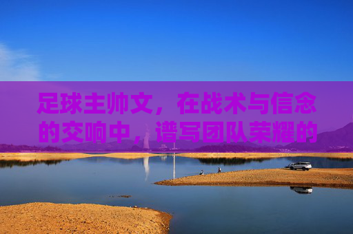 足球主帅文,在战术与信念的交响中,谱写团队荣耀的华章,足球主帅文,在战术与信念的交响中,谱写团队荣耀的华章