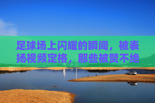足球场上闪耀的瞬间,被表扬视频定格,那些被赞不绝口的足球瞬间,足球场上闪耀的瞬间,被表扬视频定格的赞不绝口时刻