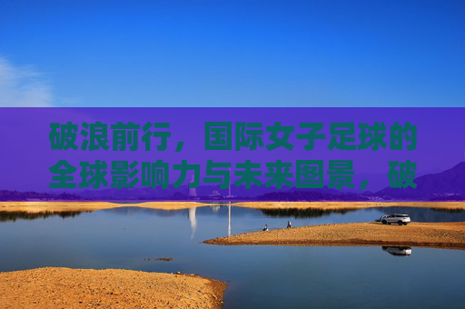 破浪前行,国际女子足球的全球影响力与未来图景,破浪前行,国际女子足球的全球影响力与未来图景