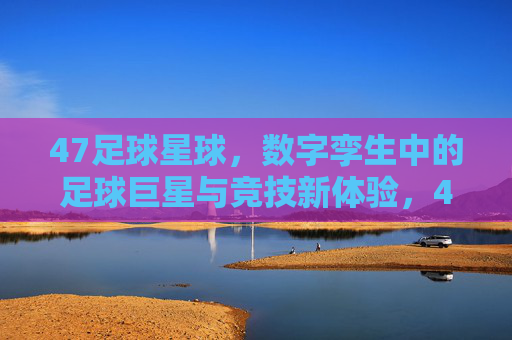 47足球星球,数字孪生中的足球巨星与竞技新体验,47足球星球,数字孪生中的足球巨星与竞技新体验